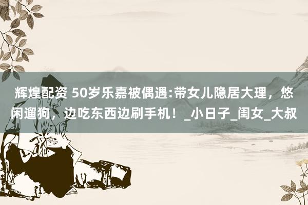 辉煌配资 50岁乐嘉被偶遇:带女儿隐居大理，悠闲遛狗，边吃东西边刷手机！_小日子_闺女_大叔