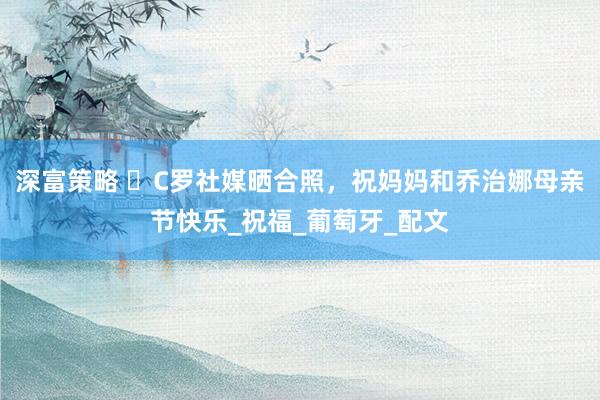 深富策略 ️C罗社媒晒合照，祝妈妈和乔治娜母亲节快乐_祝福_葡萄牙_配文