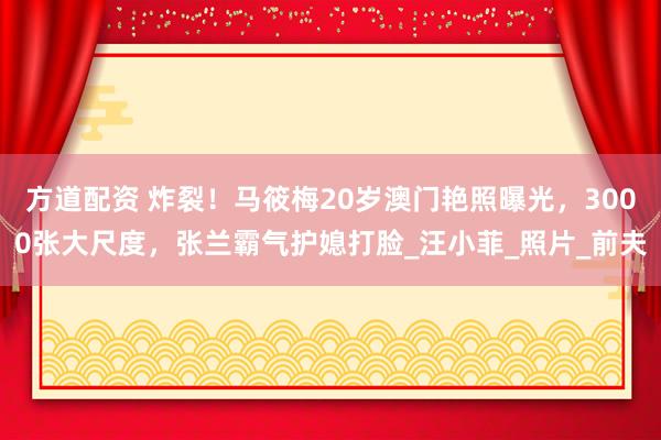 方道配资 炸裂！马筱梅20岁澳门艳照曝光，3000张大尺度，张兰霸气护媳打脸_汪小菲_照片_前夫