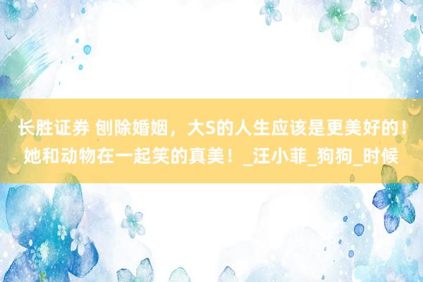 长胜证券 刨除婚姻，大S的人生应该是更美好的！她和动物在一起笑的真美！_汪小菲_狗狗_时候