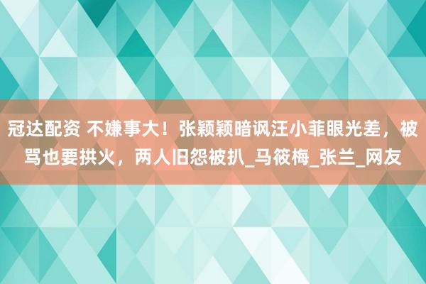 冠达配资 不嫌事大！张颖颖暗讽汪小菲眼光差，被骂也要拱火，两人旧怨被扒_马筱梅_张兰_网友