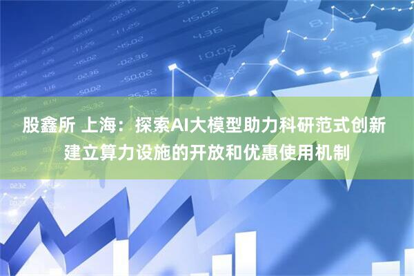 股鑫所 上海：探索AI大模型助力科研范式创新 建立算力设施的开放和优惠使用机制