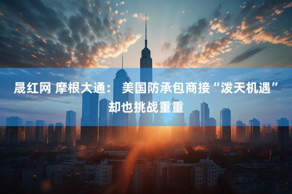 晟红网 摩根大通： 美国防承包商接“泼天机遇”却也挑战重重
