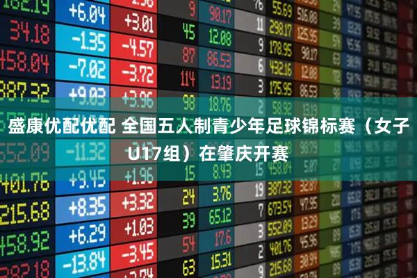 盛康优配优配 全国五人制青少年足球锦标赛（女子U17组）在肇庆开赛