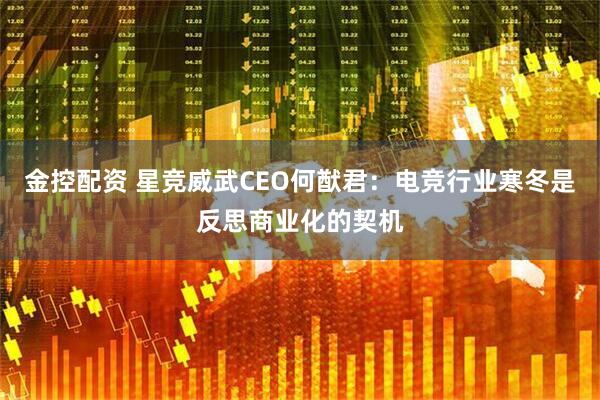 金控配资 星竞威武CEO何猷君：电竞行业寒冬是反思商业化的契机