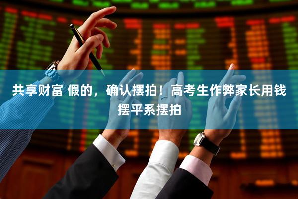 共享财富 假的，确认摆拍！高考生作弊家长用钱摆平系摆拍