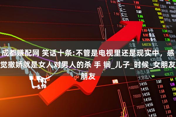 成都赚配网 笑话十条:不管是电视里还是现实中，感觉撒娇就是女人对男人的杀 手 锏_儿子_时候_女朋友