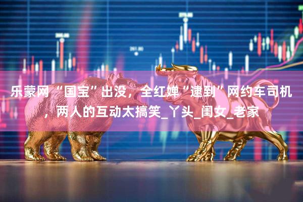 乐蒙网 “国宝”出没，全红婵“逮到”网约车司机，两人的互动太搞笑_丫头_闺女_老家