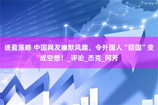 速盈策略 中国网友幽默风趣，令外国人“回国”变成空想！_评论_杰克_阿芳