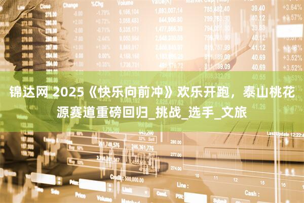 锦达网 2025《快乐向前冲》欢乐开跑，泰山桃花源赛道重磅回归_挑战_选手_文旅