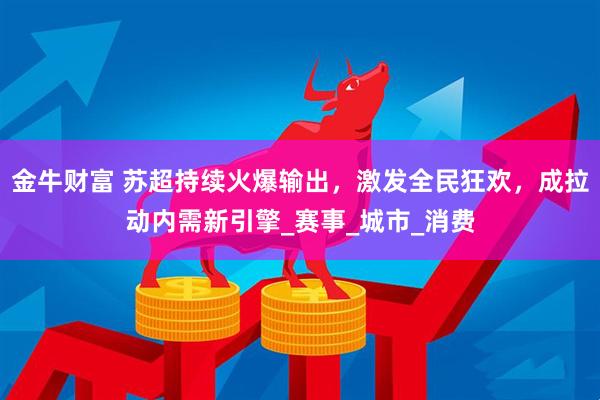 金牛财富 苏超持续火爆输出，激发全民狂欢，成拉动内需新引擎_赛事_城市_消费