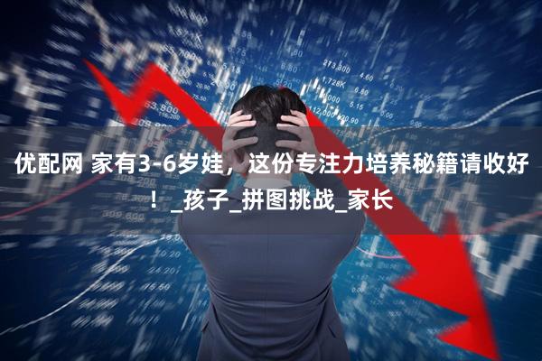 优配网 家有3-6岁娃，这份专注力培养秘籍请收好！_孩子_拼图挑战_家长