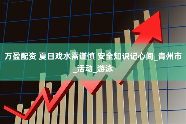 万盈配资 夏日戏水需谨慎 安全知识记心间_青州市_活动_游泳