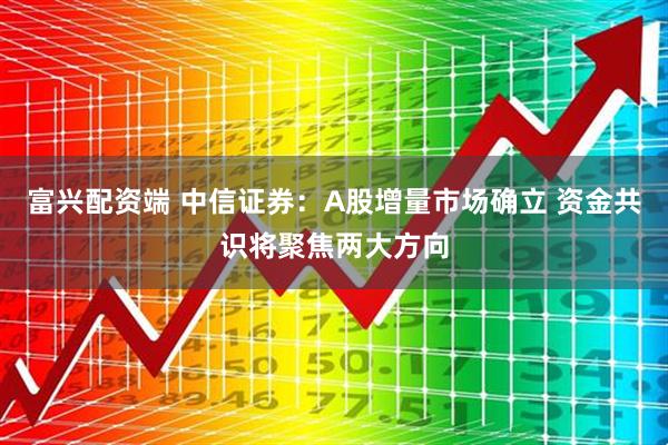 富兴配资端 中信证券：A股增量市场确立 资金共识将聚焦两大方向