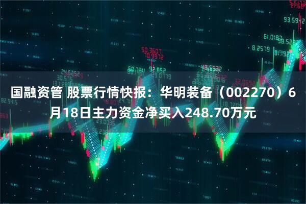 国融资管 股票行情快报：华明装备（002270）6月18日主力资金净买入248.70万元