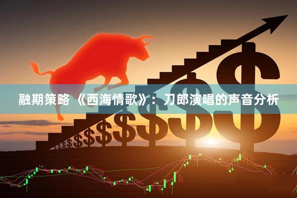 融期策略 《西海情歌》：刀郎演唱的声音分析