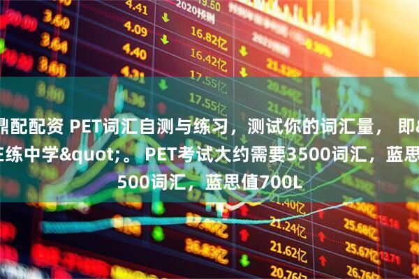 鼎配配资 PET词汇自测与练习，测试你的词汇量， 即"在练中学"。 PET考试大约需要3500词汇，蓝思值700L